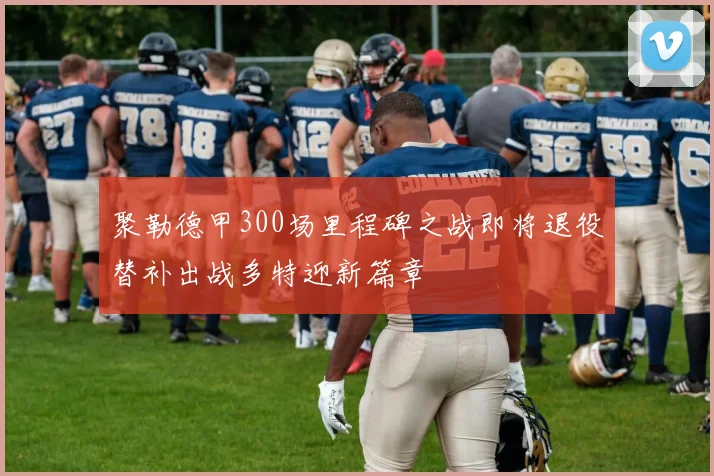 聚勒德甲300场里程碑之战即将退役替补出战多特迎新篇章