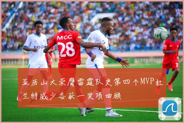 亚历山大荣膺雷霆队史第四个MVP杜兰特威少各获一奖项回顾
