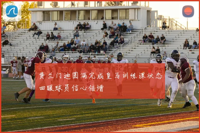 费兰门迪圆满完成皇马训练课状态回暖球员信心倍增