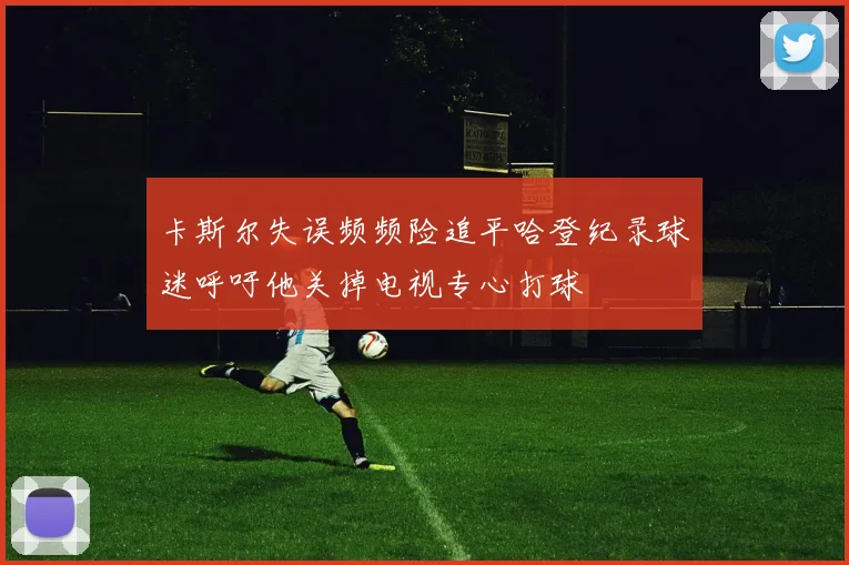 卡斯尔失误频频险追平哈登纪录球迷呼吁他关掉电视专心打球