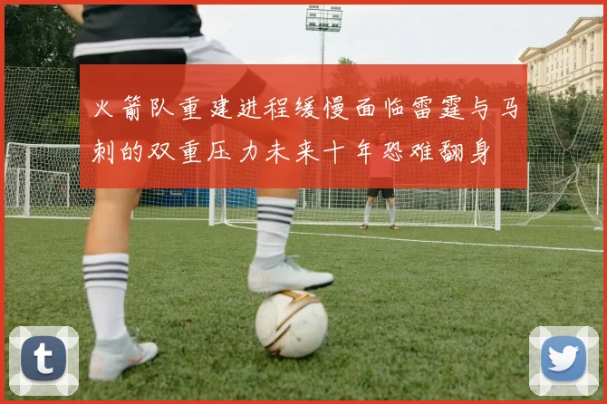 火箭队重建进程缓慢面临雷霆与马刺的双重压力未来十年恐难翻身