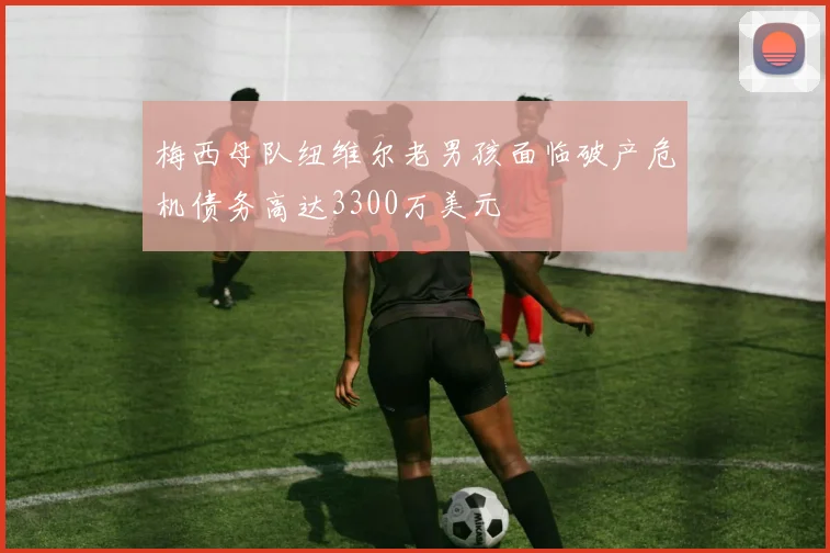 梅西母队纽维尔老男孩面临破产危机债务高达3300万美元