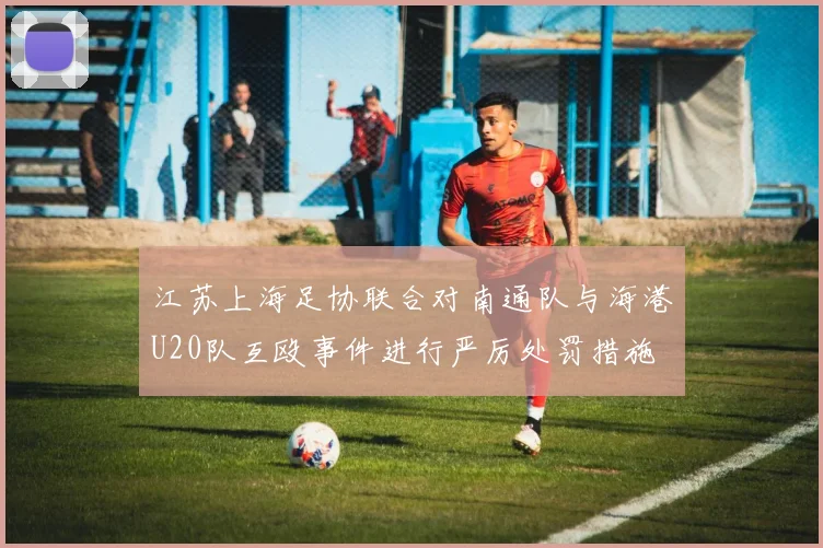 江苏上海足协联合对南通队与海港U20队互殴事件进行严厉处罚措施