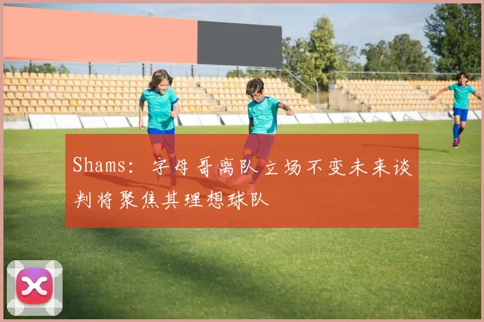 Shams：字母哥离队立场不变未来谈判将聚焦其理想球队
