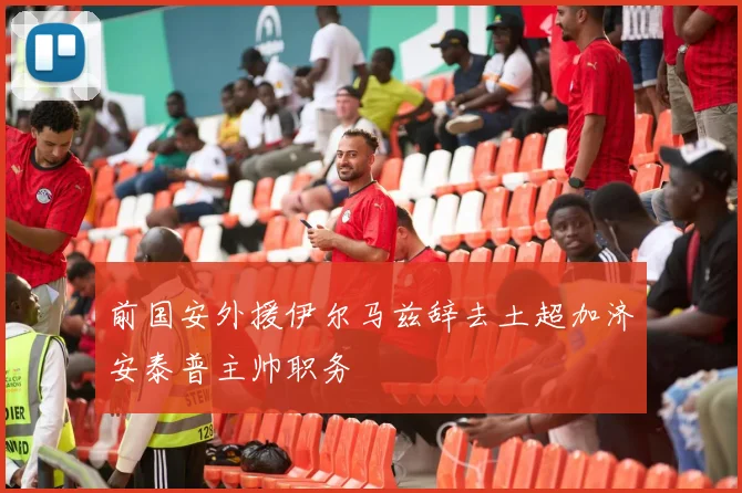 前国安外援伊尔马兹辞去土超加济安泰普主帅职务