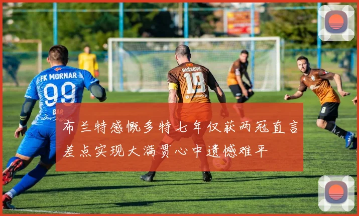 布兰特感慨多特七年仅获两冠直言差点实现大满贯心中遗憾难平