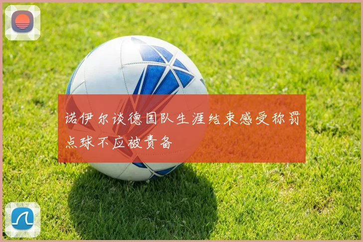 诺伊尔谈德国队生涯结束感受称罚点球不应被责备