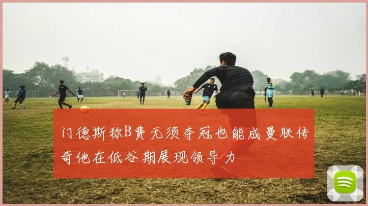 门德斯称B费无须夺冠也能成曼联传奇他在低谷期展现领导力