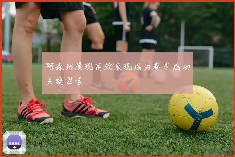 阿森纳展现高效表现成为赛季成功关键因素