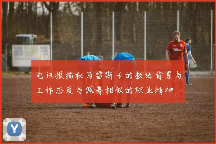 电讯报揭秘马雷斯卡的教练背景与工作态度与佩普相似的职业精神